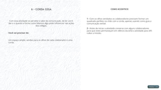 6 - Corda Cega
Com essa atividade se percebe o valor da comunicação, de ter um lí-
der e o quanto a forma como falamos algo pode influenciar nas ações
dos colegas.
Você vai precisar de:
Um espaço amplo, vendas para os olhos de cada colaborador e uma
corda.
COMO ACONTECE:
1 - Com os olhos vendados os colaboradores precisam formar um
quadrado perfeito no chão com a corda, apenas usando como guia a
comunicação verbal.
2 - Antes de iniciar a atividade converse com alguns colaboradores
para que estes permaneçam em silêncio durante a atividade para difi-
cultar a missão.
 