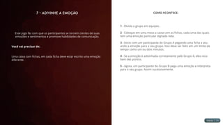 7 - Adivinhe a Emoção
Esse jogo faz com que os participantes se tornem cientes de suas
emoções e sentimentos e promove habilidades de comunicação.
Você vai precisar de:
Uma caixa com fichas, em cada ficha deve estar escrito uma emoção
diferente.
COMO ACONTECE:
1 - Divida o grupo em equipes.
2 - Coloque em uma mesa a caixa com as fichas, cada uma das quais
tem uma emoção particular digitada nela.
3 - Inicie com um participante do Grupo A pegando uma ficha e atu-
ando a emoção para o seu grupo. Isso deve ser feito em um limite de
tempo como um ou dois minutos.
4 - Se a emoção é adivinhada corretamente pelo Grupo A, eles rece-
bem dez pontos.
5 - Agora, um participante do Grupo B pega uma emoção e interpreta
para o seu grupo. Assim sucessivamente.
 