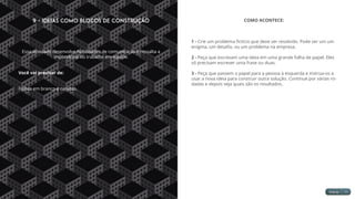 9 - Ideias como Blocos de Construção
Essa atividade desenvolve habilidades de comunicação e ressalta a
importância do trabalho em equipe.
Você vai precisar de:
Folhas em branco e canetas.
COMO ACONTECE:
1 - Crie um problema fictício que deve ser resolvido. Pode ser um um
enigma, um desafio, ou um problema na empresa.
2 - Peça que escrevam uma ideia em uma grande folha de papel. Eles
só precisam escrever uma frase ou duas.
3 - Peça que passem o papel para a pessoa à esquerda e instrua-os a
usar a nova ideia para construir outra solução. Continue por várias ro-
dadas e depois veja quais são os resultados.
 