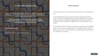 11 - Esse Cara, Aquele Cara
A ideia por trás desta atividade é identificar os valores que são impor-
tantes para o time. Além disto, ao final da atividade, os participantes
saem da sala com uma lição de casa:
“Pense, internamente, quais características você tem d’Este
Cara e quais características você tem d’Aquele Cara. E reflita so-
bre quem você quer ser para este time!”
Você vai precisar de:
Um quadro branco, marcadores e post-its.
COMO ACONTECE:
1 - Divida o quadro em duas partes e distribua post its aos participan-
tes.
2 - Individualmente, cada um deve escrever características d’Esse
Cara, o cara com quem gostariam muito de trabalhar. Por fim, devem
colocar os post its no quadro, explicando por que cada uma das ca-
racterísticas é tão desejada em alguém com quem gostariam de tra-
balhar.
3 - O segundo passo é escrever nos post its as características d’Aquele
Cara, o cara com quem não gostariam de trabalhar de jeito nenhum!
Mais uma vez, cada um deve explicar o porquê daquela característica
ser odiada em um colega.
 