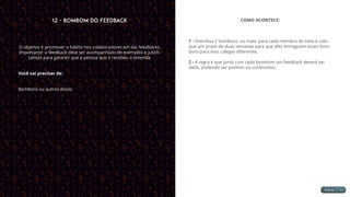 12 - Bombom do Feedback
O objetivo é promover o hábito nos colaboradores em dar feedbacks.
Importante: o feedback deve ser acompanhado de exemplos e justifi-
cativas para garantir que a pessoa que o recebeu o entenda.
Você vai precisar de:
Bombons ou outros doces.
COMO ACONTECE:
1 - Distribua 2 bombons, ou mais, para cada membro do time e colo-
que um prazo de duas semanas para que eles entreguem esses bom-
bons para dois colegas diferentes.
2 - A regra é que junto com cada bombom um feedback deverá ser
dado, podendo ser positivo ou construtivo.
 
