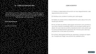 13 - Espelho Espelho Meu
Essa atividade promove o engajamento entre os diferentes departa-
mentos, faz com que os colaboradores entendam o que os colegas fa-
zem, suas responsabilidades e principalmente percebam como o tra-
balho de cada um é importante.
Você vai precisar de:
Cartolinas e canetas.
COMO ACONTECE:
1 - Divida os colaboradores de acordo com seus departamentos, cada
departamento será um time.
2 - Distribua uma cartolina e canetas para cada equipe.
3 - Realize um sorteio entre os departamentos, para cada um ter uma
equipe para desafiar.
4 - Em um lado da cartolina cada equipe irá escrever como acontece a
sua rotina, citando as atividades diárias e as principais tarefas que re-
alizam. Do outro lado da cartolina, deverão escrever como acham que
é a rotina do departamento oponente. Dê 3 minutos para cada equi-
pe preencher os dois lados da cartolina.
5 - Ao final, cada equipe enfrenta seu oponente e compara as respos-
tas. A equipe que chegar mais próximo da realidade vence.
 