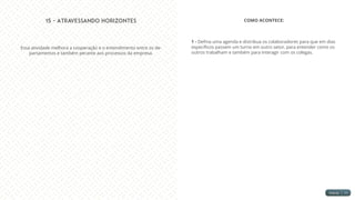 15 - Atravessando Horizontes
Essa atividade melhora a cooperação e o entendimento entre os de-
partamentos e também perante aos processos da empresa.
COMO ACONTECE:
1 - Defina uma agenda e distribua os colaboradores para que em dias
específicos passem um turno em outro setor, para entender como os
outros trabalham e também para interagir com os colegas.
 