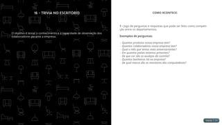 16 - Trivia no Escritório
O objetivo é testar o conhecimento e a capacidade de observação dos
colaboradores perante a empresa.
COMO ACONTECE:
1 - Jogo de perguntas e respostas que pode ser feito como competi-
ção entre os departamentos.
Exemplos de perguntas:
- Quantos produtos nossa empresa tem?
- Quantos colaboradores nossa empresa tem?
- Qual o mês que temos mais aniversariantes?
- Em quantos países estamos presentes?
- De que cor são os azulejos da cozinha?
- Quantos banheiros há na empresa?
- De qual marca são os monitores dos computadores?
 