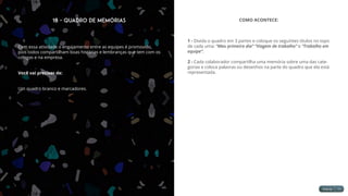 18 - Quadro de Memórias
Com essa atividade o engajamento entre as equipes é promovido,
pois todos compartilham boas histórias e lembranças que tem com os
colegas e na empresa.
Você vai precisar de:
Um quadro branco e marcadores.
COMO ACONTECE:
1 - Divida o quadro em 3 partes e coloque os seguintes títulos no topo
de cada uma: “Meu primeiro dia” “Viagem de trabalho” e “Trabalho em
equipe”.
2 - Cada colaborador compartilha uma memória sobre uma das cate-
gorias e coloca palavras ou desenhos na parte do quadro que ela está
representada.
 