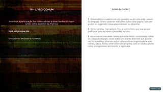 19 - Livro Comum
Incentivar a participação dos colaboradores e obter feedbacks impor-
tantes sobre aspectos da empresa.
Você vai precisar de:
Um caderno em branco e canetas.
COMO ACONTECE:
1 - Disponibilize o caderno em um corredor ou em uma área comum
da empresa. O livro pode ter instruções sobre cada página, com per-
guntas ou sugerindo coisas para escrever ou desenhar.
2 - Deixe canetas, marcadores, fitas e outros itens que sua equipe
pode usar para escrever e desenhar no livro.
3 - Incentive-os a escrever coisas que estão lendo, curiosidades sobre
os colegas da equipe, coisas sobre um evento divertido que aconte-
ceu no trabalho e diversas outras coisas sobre a organização e suas
rotinas. Dessa forma, uma história da empresa com os colaboradores
como protagonistas será escrita e registrada.
 