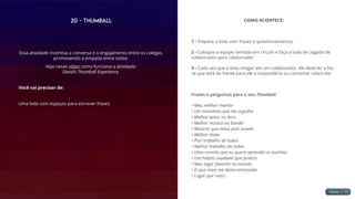 20 - Thumball
Essa atividade incentiva a conversa e o engajamento entre os colegas,
promovendo a empatia entre todos.
Veja nesse vídeo como funciona a atividade:
David’s Thumball Experience.
Você vai precisar de:
Uma bola com espaços para escrever frases.
COMO ACONTECE:
1 - Prepare a bola com frases e questionamentos.
2 - Coloque a equipe sentada em círculo e faça a bola ser jogada de
colaborador para colaborador.
3 - Cada vez que a bola chegar em um colaborador, ele deve ler a fra-
se que está de frente para ele e respondê-la ou comentar sobre ela.
Frases e perguntas para o seu Thumball:
• Meu melhor mentor
• Um momento que me orgulha
• Melhor autor ou livro
• Melhor música ou banda
• Músicas que meus pais ouvem
• Melhor show
• Pior trabalho de todos
• Melhor trabalho de todos
• Uma comida que eu quero aprender a cozinhar
• Um hábito saudável que pratico
• Meu lugar favorito no mundo
• O que mais me deixa estressado
• Lugar que nasci
 