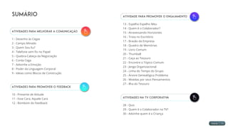 Atividade para Promover o Engajamento
13 - Espelho Espelho Meu
14 - Quem é o Colaborador?
15 - Atravessando Horizontes
16 - Trivia no Escritório
17 - Brasão da Empresa
18 - Quadro de Memórias
19 - Livro Comum
20 - Thumball
21 - Caça ao Tesouro
22 - Encontre o Tópico Comum
23 - Jenga Organizacional
24 - Linha do Tempo do Grupo
25 - Árvore Genealógica Problema
26 - Moedas por seus Pensamentos
27 - Ilha do Tesouro
Atividades na TV Corporativa
28 - Quiz
29 - Quem é o Colaborador na TV?
30 - Advinhe quem é a Criança
Sumário
Atividades para Melhorar a Comunicação
1 - Desenho às Cegas
2 - Campo Minado
3 - Quem Sou Eu?
4 - Telefone sem fio no Papel
5 - Quebra-Cabeça da Negociação
6 - Corda Cega
7 - Adivinhe a Emoção
8 - Poder da Linguagem Corporal
9 - Ideias como Blocos de Construção
Atividades para Promover o Feedback
10 - Presente de Atitude
11 - Esse Cara, Aquele Cara
12 - Bombom do Feedback
 