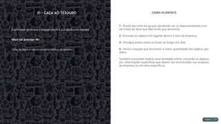 21 - Caça ao Tesouro
A atividade promove o engajamento e o trabalho em equipe.
Você vai precisar de:
Lista de itens a serem encontrados e os objetos.
COMO ACONTECE:
1 - Divida seu time em grupos (podendo ser os departamentos) e en-
vie a lista de itens que eles terão que encontrar.
2 - Esconda os objetos em lugares dentro e fora da empresa.
3 - Divulgue pistas sobre os locais ao longo dos dias.
4 - Vence a equipe que encontrar a maior quantidade dos objetos per-
didos.
Também é possível realizar essa atividade online, trocando os objetos
por informações específicas que devem ser encontradas nos arquivos
da empresa ou em sites específicos.
 
