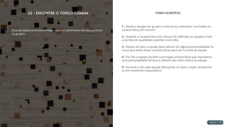 22 - Encontre o Tópico Comum
Essa atividade promove a integração e o sentimento de equipe entre
os grupos.
COMO ACONTECE:
1 - Divida a equipe em grupos e instrua-os a descobrir um hobby ou
característica em comum.
2 - Quando a característica em comum for definida, as equipes criam
uma lista de qualidades padrões entre eles.
3 - Depois da lista, a equipe deve pensar em alguma personalidade fa-
mosa que tenha essas características para ser o nome da equipe.
4 - Por fim a equipe escolhe a principal característica que representa
essa personalidade famosa e utilizam ela como marca da equipe.
5 - Durante o dia cada equipe deve gritar ou fazer a ação característi-
ca em momentos esporádicos.
 