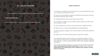 27 - Ilha do Tesouro
Esta atividade promove a importância do trabalho em equipe.
Você vai precisar de:
Uma caixa de bombons (ou outro prêmio) e folhas de jornal.
COMO ACONTECE:
1 - Coloque uma folha de jornal aberta em uma extremidade da sala
com a caixa de bombons em cima.
2 - Na outra extremidade, coloque uma folha de jornal para cada du-
pla de participantes, lado a lado.
3 - Cada dupla deve ficar em pé sobre seus jornais.
4 - O objetivo é chegar ao outro lado da sala e salvar-se na ilha, sem
tocar os pés no chão.
5 - O jornal pode ser movido, mas não pode ser rasgado ao meio.
6 - Quem tocar no chão propositalmente é desclassificado.
7 - Se dois grupos chegarem ao mesmo tempo na ilha, eles dividem o
prêmio.
8 - Determine um tempo máximo para cumprirem a tarefa.
Só é possível chegar ao outro lado, se uma dupla convidar a outra
para subir em seu jornal e, em seguida, pegar o jornal vazio e colocar
mais adiante – e assim sucessivamente, até as duas duplas chegarem
ao prêmio.
Caso nenhuma dupla perceba o truque no tempo determinado, en-
cerre a brincadeira e mostre como fazer. Depois disso, discuta a
importância da colaboração entre equipes para atingir resulta-
dos em conjunto.
 