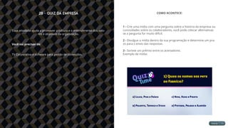 28 - Quiz da Empresa
Essa atividade ajuda a promover a cultura e o entendimento dos valo-
res e objetivos da organização.
Você vai precisar de:
TV Corporativa e software para gestão de conteúdos.
COMO ACONTECE:
1 - Crie uma mídia com uma pergunta sobre a história da empresa ou
curiosidades sobre os colaboradores, você pode colocar alternativas
se a pergunta for muito difícil.
2 - Divulgue a mídia dentro da sua programação e determine um pra-
zo para o envio das respostas.
3 - Sorteie um prêmio entre os acertadores.
Exemplo de mídia:
 