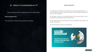 29 - Quem é o Colaborador na TV?
Essa atividade promove a integração entre os colaboradores.
Você vai precisar de:
TV Corporativa e software para gestão de conteúdos.
COMO ACONTECE:
1 - Prepare uma mídia com uma foto de um dos colaboradores e so-
bre ela coloque peças de quebra-cabeça, deixando algumas partes da
foto ficarem expostas.
2 - Divulgue a mídia na sua programação e dê um prazo para os cola-
boradores responderem quem está na foto.
3 - Se ninguém acertar você pode retirar mais algumas das peças e di-
vulgar novamente.
4 - Sorteie prêmios entre os acertadores.
 