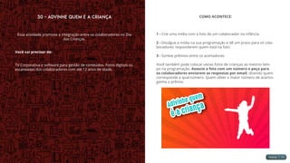 30 - Advinhe quem é a Criança
Essa atividade promove a integração entre os colaboradores no Dia
das Crianças.
Você vai precisar de:
TV Corporativa e software para gestão de conteúdos. Fotos digitais ou
escaneadas dos colaboradores com até 12 anos de idade.
COMO ACONTECE:
1 - Crie uma mídia com a foto de um colaborador na infância.
2 - Divulgue a mídia na sua programação e dê um prazo para os cola-
boradores responderem quem está na foto.
3 - Sorteie prêmios entre os acertadores.
Você também pode colocar várias fotos de crianças ao mesmo tem-
po na programação. Associe a foto com um número e peça para
os colaboradores enviarem as respostas por email, dizendo quem
corresponde a qual número. Quem obter o maior número de acertos
ganha o prêmio.
 