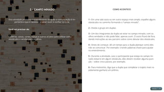 2 - Campo Minado
Esta atividade promove o entendimento do quão a comunicação é im-
portante e que é necessário saber ouvir e confiar no time.
Você vai precisar de:
Cadeiras, caixas, cones, mesas e outros objetos para utilizar como
obstáculos e vendas para os olhos.
COMO ACONTECE:
1 - Em uma sala vazia ou em outro espaço mais amplo, espalhe alguns
obstáculos no caminho formando o “campo minado”.
2 - Divida o grupo em duplas.
3 - Um dos integrantes da dupla vai estar no campo minado, com os
olhos vendados e não pode falar, apenas ouvir. O outro ficará de fora,
dando instruções ao seu parceiro sobre como desviar dos obstáculos.
4 - Antes de começar, dê um tempo para a dupla planejar como eles
irão se comunicar. Por exemplo: criando palavras-chave para ajudar
no entendimento.
5 - Durante a atividade, caso o participante que esteja no campo mi-
nado esbarre em algum obstáculo, eles devem receber alguma puni-
ção – voltar cinco passos, por exemplo.
6 - Para motivá-los, diga que a dupla que completar o trajeto mais ra-
pidamente ganhará um prêmio.
 