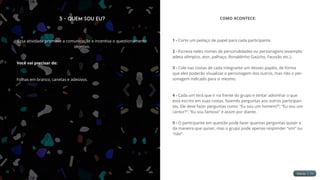 3 - Quem Sou Eu?
Essa atividade promove a comunicação e incentiva o questionamento
objetivo.
Você vai precisar de:
Folhas em branco, canetas e adesivos.
COMO ACONTECE:
1 - Corte um pedaço de papel para cada participante.
2 - Escreva neles nomes de personalidades ou personagens (exemplo:
atleta olímpico, ator, palhaço, Ronaldinho Gaúcho, Faustão etc.).
3 - Cole nas costas de cada integrante um desses papéis, de forma
que eles poderão visualizar o personagem dos outros, mas não o per-
sonagem indicado para si mesmo.
4 - Cada um terá que ir na frente do grupo e tentar adivinhar o que
está escrito em suas costas, fazendo perguntas aos outros participan-
tes. Ele deve fazer perguntas como: “Eu sou um homem?”; “Eu sou um
cantor?”; “Eu sou famoso” e assim por diante.
5 - O participante em questão pode fazer quantas perguntas quiser e
da maneira que quiser, mas o grupo pode apenas responder “sim” ou
“não”.
 