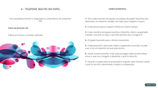 4 - Telefone sem fio no Papel
Essa atividade promove a integração e a importância da compreen-
são.
Você vai precisar de:
Folhas em branco e canetas coloridas.
COMO ACONTECE:
1 - Dê a cada membro da equipe um pedaço de papel. Peça-lhes que
desenhem um desenho simples sem falar para ninguém o que é.
2 - Cada pessoa passa o papel à direita ao mesmo tempo.
3 - Cada membro da equipe examina o desenho, dobra o papel pela
metade e escreve no topo o que eles pensam que a imagem é.
4 - O papel é passado para a direita novamente.
5 - Cada pessoa lê a descrição, dobra o papel para esconder as pala-
vras, e faz um desenho do que está escrito.
6 - Assim sucessivamente, onde cada passagem alterna entre deter-
minar o que era a imagem e desenhar o que foi descrito.
7 - Quando o papel volta ao proprietário original, cada membro revela
o que foi escrito e desenhado e realiza a comparação.
 