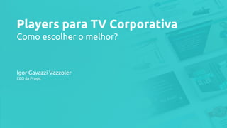Players para TV Corporativa
Como escolher o melhor?
Igor Gavazzi Vazzoler
CEO da Progic
 