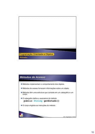 16
Métodos
ProgramaProgramaçção Orientada a Objetosão Orientada a Objetos
UFS – Programação II / 32 de 53
Métodos de AcessoMétodos de Acesso
 Métodos implementam o comportamento dos objetos.
 Métodos de acesso fornecem informações sobre um objeto.
 Métodos têm uma estrutura que consiste em um cabeçalho e um
corpo.
 O cabeçalho define a assinatura do método.
public String getEstado()
 O corpo engloba as instruções do método.
 