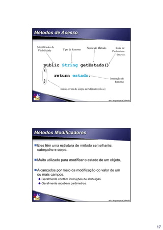 17
UFS – Programação II / 33 de 53
Métodos de AcessoMétodos de Acesso
public String getEstado()
{
return estado;
}
Tipo de Retorno
Nome do Método Lista de
Parâmetros
(vazia)
Início e Fim do corpo do Método (bloco)
Instrução de
Retorno
Modificador de
Visibilidade
UFS – Programação II / 34 de 53
Métodos ModificadoresMétodos Modificadores
Eles têm uma estrutura de método semelhante:
cabeçalho e corpo.
Muito utilizado para modificar o estado de um objeto.
Alcançados por meio da modificação do valor de um
ou mais campos.
Geralmente contêm instruções de atribuição.
Geralmente recebem parâmetros.
 
