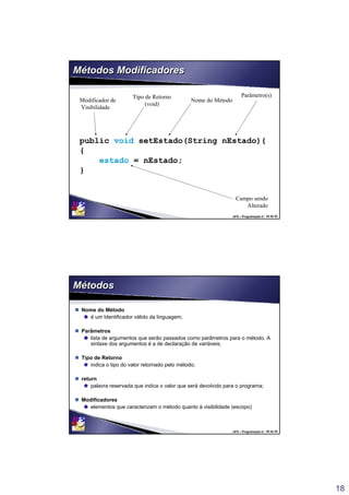 18
UFS – Programação II / 35 de 53
Métodos ModificadoresMétodos Modificadores
public void setEstado(String nEstado){
{
estado = nEstado;
}
Tipo de Retorno
(void)
Nome do Método
Parâmetro(s)
Campo sendo
Alterado
Modificador de
Visibilidade
UFS – Programação II / 36 de 53
MétodosMétodos
 Nome do Método
é um Identificador válido da linguagem;
 Parâmetros
lista de argumentos que serão passados como parâmetros para o método. A
sintaxe dos argumentos é a de declaração de variáveis;
 Tipo de Retorno
indica o tipo do valor retornado pelo método;
 return
palavra reservada que indica o valor que será devolvido para o programa;
 Modificadores
elementos que caracterizam o método quanto à visibilidade (escopo)
 