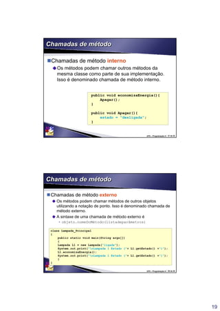 19
UFS – Programação II / 37 de 53
Chamadas de métodoChamadas de método
Chamadas de método interno
Os métodos podem chamar outros métodos da
mesma classe como parte de sua implementação.
Isso é denominado chamada de método interno.
public void economizaEnergia(){
Apagar();
}
public void Apagar(){
estado = "desligada";
}
UFS – Programação II / 38 de 53
Chamadas de métodoChamadas de método
Chamadas de método externo
Os métodos podem chamar métodos de outros objetos
utilizando a notação de ponto. Isso é denominado chamada de
método externo.
A sintaxe de uma chamada de método externo é
• objeto.nomeDoMétodo(listadeparâmetros)
class Lampada_Principal
{
public static void main(String args[])
{
Lampada L1 = new Lampada("ligada");
System.out.print("nLampada 1 Estado ("+ L1.getEstado() +")");
L1.economizaEnergia();
System.out.print("nLampada 1 Estado ("+ L1.getEstado() +")");
}
}
 