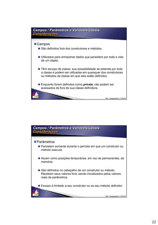 22
UFS – Programação II / 43 de 53
Campos / Parâmetros e Variáveis Locais
Considerações
Campos / Parâmetros e Variáveis Locais
Considerações
Campos
São definidos fora dos construtores e métodos.
Utilizados para armazenar dados que persistem por toda a vida
de um objeto.
Têm escopo de classe: sua acessibilidade se estende por toda
a classe e podem ser utilizadas em quaisquer dos construtores
ou métodos da classe em que eles estão definidos.
Enquanto forem definidos como private, não podem ser
acessados de fora de sua classe definidora.
UFS – Programação II / 44 de 53
Campos / Parâmetros e Variáveis Locais
Considerações
Campos / Parâmetros e Variáveis Locais
Considerações
Parâmetros
Persistem somente durante o período em que um construtor ou
método executa.
Atuam como posições temporárias, em vez de permanentes, da
memória.
São definidos no cabeçalho de um construtor ou método.
Recebem seus valores fora, sendo inicializados pelos valores
reais de parâmetros.
Escopo é limitado a seu construtor ou ao seu método definidor.
 