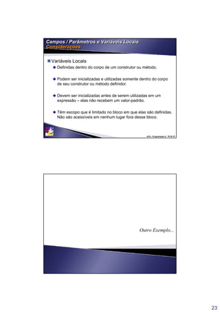 23
UFS – Programação II / 45 de 53
Campos / Parâmetros e Variáveis Locais
Considerações
Campos / Parâmetros e Variáveis Locais
Considerações
Variáveis Locais
Definidas dentro do corpo de um construtor ou método.
Podem ser inicializadas e utilizadas somente dentro do corpo
de seu construtor ou método definidor.
Devem ser inicializadas antes de serem utilizadas em um
expressão – elas não recebem um valor-padrão.
Têm escopo que é limitado no bloco em que elas são definidas.
Não são acessíveis em nenhum lugar fora desse bloco.
Outro Exemplo...
 