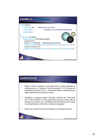 25
UFS – Programação II / 49 de 53
EXEMPLO – Principal.javaEXEMPLO – Principal.java
class Circulo {
public float raio; //atributo raio do círculo
public float x; //posições em coordenadas cartesianas
public float y;
}
public class Principal {
public static void main(String args[]) {
Circulo umcirc;
umcirc= new Circulo(); //alocação dessa variável
System.out.println( "("+ umcirc.x +","+ umcirc.y +","+ umcirc.raio +") ");
umcirc.x=umcirc.x+17;
System.out.println( "("+ umcirc.x +","+ umcirc.y +","+ umcirc.raio +") ");
}
}
class Circulo {
public float raio; //atributo raio do círculo
public float x; //posições em coordenadas cartesianas
public float y;
}
public class Principal {
public static void main(String args[]) {
Circulo umcirc;
umcirc= new Circulo(); //alocação dessa variável
System.out.println( "("+ umcirc.x +","+ umcirc.y +","+ umcirc.raio +") ");
umcirc.x=umcirc.x+17;
System.out.println( "("+ umcirc.x +","+ umcirc.y +","+ umcirc.raio +") ");
}
}
UFS – Programação II / 50 de 53
EXERCÍCIOSEXERCÍCIOS
1. Repita o mesmo exemplo só que agora mova o círculo alterando as
componentes x e y. Coloque o círculo na posição (1.0,1.0), através de
atribuições do tipo acirc.x=1.0; . Acompanhe todas as modificações do
objeto imprimindo seus atributos na tela.
2. Simplifique o programa anterior retirando o atributo raio. Você pode
dar o nome de Ponto ou Ponto_geometrico para esta classe. Não se
esqueça de compilar, use o compilador como ferramenta para verificar
se você aprendeu corretamente a sintaxe da linguagem.
3. Reescreva a classe Circulo para trabalhar com atributos do tipo int.
1. Repita o mesmo exemplo só que agora mova o círculo alterando as
componentes x e y. Coloque o círculo na posição (1.0,1.0), através de
atribuições do tipo acirc.x=1.0; . Acompanhe todas as modificações do
objeto imprimindo seus atributos na tela.
2. Simplifique o programa anterior retirando o atributo raio. Você pode
dar o nome de Ponto ou Ponto_geometrico para esta classe. Não se
esqueça de compilar, use o compilador como ferramenta para verificar
se você aprendeu corretamente a sintaxe da linguagem.
3. Reescreva a classe Circulo para trabalhar com atributos do tipo int.
 