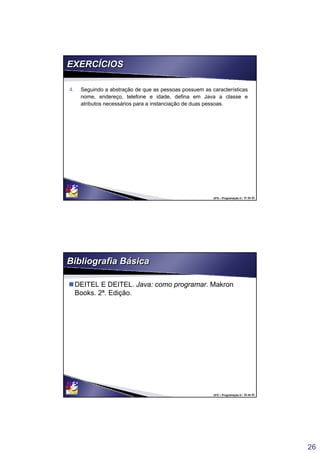 26
UFS – Programação II / 51 de 53
EXERCÍCIOSEXERCÍCIOS
4. Seguindo a abstração de que as pessoas possuem as características
nome, endereço, telefone e idade, defina em Java a classe e
atributos necessários para a instanciação de duas pessoas.
4. Seguindo a abstração de que as pessoas possuem as características
nome, endereço, telefone e idade, defina em Java a classe e
atributos necessários para a instanciação de duas pessoas.
UFS – Programação II / 52 de 53
Bibliografia BásicaBibliografia Básica
DEITEL E DEITEL. Java: como programar. Makron
Books. 2ª. Edição.
 