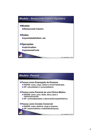 4
UFS – Programação II / 7 de 53
Modelo - Restaurante Caseiro HipotéticoModelo - Restaurante Caseiro Hipotético
Modelo
Restaurante Caseiro
Dados
quantidadeDoItem, etc.
Operações
adicionaItem
apresentaConta
UFS – Programação II / 8 de 53
Modelo: PessoaModelo: Pessoa
Pessoa como Empregado de Empresa
DADOS: nome, cargo, salário e horasTrabalhadas.
OP: calculaSalário e aumentaSalario.
Pessoa como Paciente de uma Clínica Médica
DADOS: nome, sexo, idade, altura, peso e
historicoConsulta.
OP: verificaObesidade e adicionaInformaçãoHistórico.
Pessoa como Contato Comercial
DADOS: nome, telefone, cargo e empresa.
OP: mostraTelefone e trabalhaEmEmpresa.
 