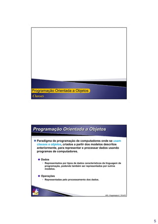 5
Classes
ProgramaProgramaçção Orientada a Objetosão Orientada a Objetos
UFS – Programação II / 10 de 53
Programação Orientada a ObjetosProgramação Orientada a Objetos
 Paradigma de programação de computadores onde se usam
classes e objetos, criados a partir dos modelos descritos
anteriormente, para representar e processar dados usando
programas de computadores.
Dados
• Representados por tipos de dados característicos da linguagem de
programação, podendo também ser representados por outros
modelos.
Operações
• Representadas pelo processamento dos dados.
 