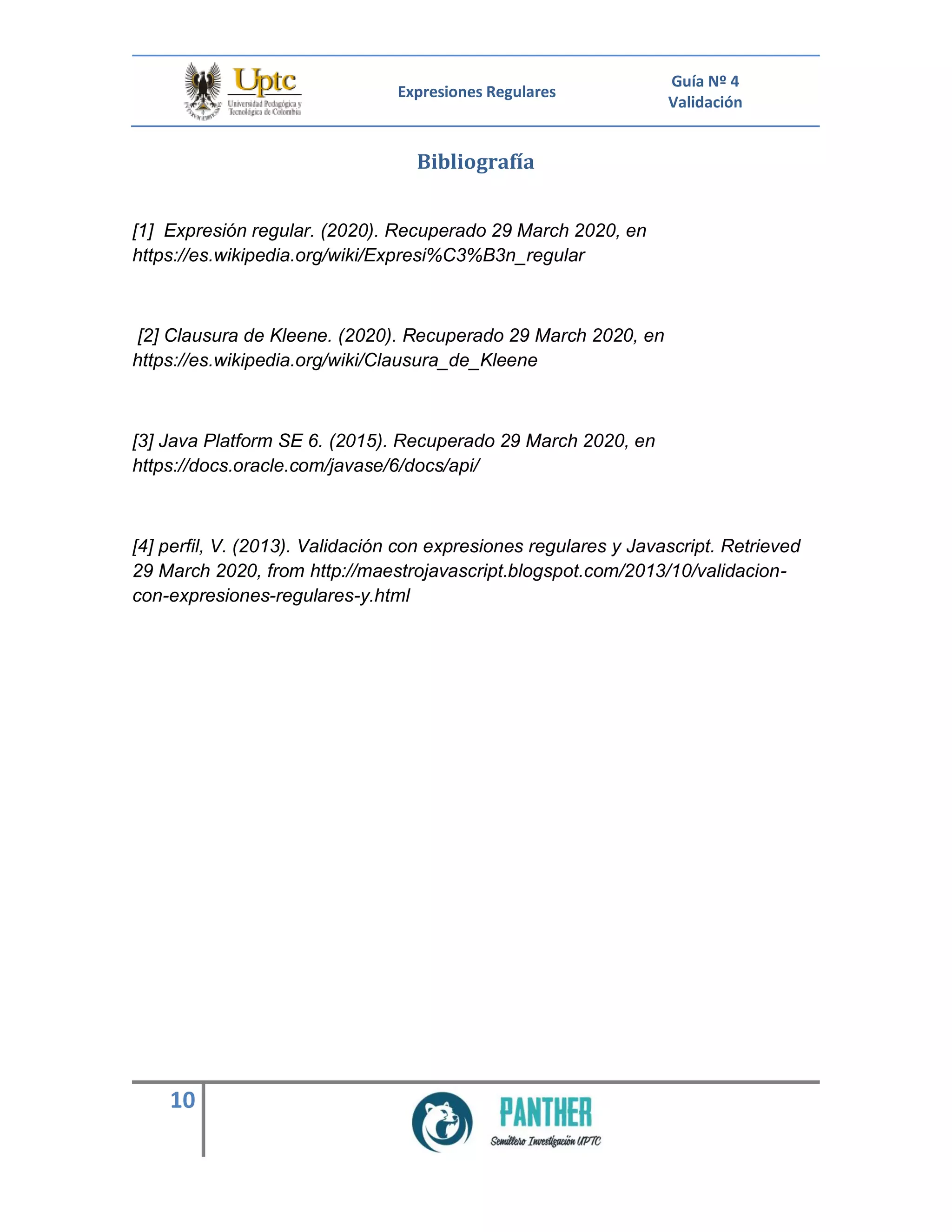Expresiones Regulares
Guía Nº 4
Validación
10
Bibliografía
[1] Expresión regular. (2020). Recuperado 29 March 2020, en
https://es.wikipedia.org/wiki/Expresi%C3%B3n_regular
[2] Clausura de Kleene. (2020). Recuperado 29 March 2020, en
https://es.wikipedia.org/wiki/Clausura_de_Kleene
[3] Java Platform SE 6. (2015). Recuperado 29 March 2020, en
https://docs.oracle.com/javase/6/docs/api/
[4] perfil, V. (2013). Validación con expresiones regulares y Javascript. Retrieved
29 March 2020, from http://maestrojavascript.blogspot.com/2013/10/validacion-
con-expresiones-regulares-y.html
 