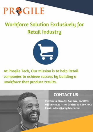 At Progile Tech, Our mission is to help Retail
companies to achieve success by building a
workforce that produce results.
Workforce Solution Exclusively for
Retail Industry
CONTACT US
75 E Santa Clara St, San Jose, CA 95113
Office: 415.237.1377 | Sales: 408.669.1942
Email: admin@progiletech.com
 