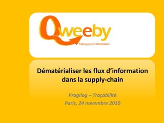 Dématérialiser les flux d’information
                                     dans la supply-chain

                                         Progilog – Traçabilité
                                        Paris, 24 novembre 2010

© Qweeby 2010 - Confidentiel
 