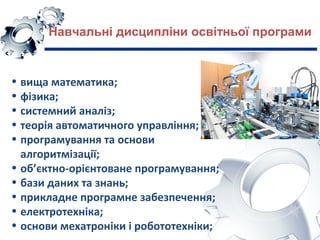 Навчальні дисципліни освітньої програми
• вища математика;
• фізика;
• системний аналіз;
• теорія автоматичного управління;
• програмування та основи
алгоритмізації;
• об’єктно-орієнтоване програмування;
• бази даних та знань;
• прикладне програмне забезпечення;
• електротехніка;
• основи мехатроніки і робототехніки;
 