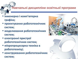 Навчальні дисципліни освітньої програми
• інженерна і комп’ютерна
графiка;
• проектування робототехнічних
систем;
• моделювання робототехнічних
систем;
• електронні пристрої
робототехнічних систем;
• мiкропроцесорна техніка в
робототехніці;
• конструювання робототехнічних
систем;
 