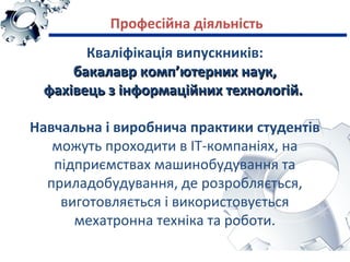Кваліфікація випускників:
бакалавр комп’ютерних наук,бакалавр комп’ютерних наук,
фахівець з інформаційних технологій.фахівець з інформаційних технологій.
Навчальна і виробнича практики студентів
можуть проходити в ІТ-компаніях, на
підприємствах машинобудування та
приладобудування, де розробляється,
виготовляється і використовується
мехатронна техніка та роботи.
Професійна діяльність
 