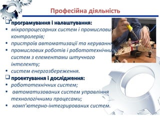 програмування і налаштування:програмування і налаштування:
• мікропроцесорних систем і промислових
контролерів;
• пристроїв автоматизації та керування;
• промислових роботів і робототехнічних
систем з елементами штучного
інтелекту;
• систем енергозбереження.
 проектування і дослідження:проектування і дослідження:
• робототехнічних систем;
• автоматизованих систем управління
технологічними процесами;
• комп’ютерно-інтегрированих систем.
Професійна діяльність
 