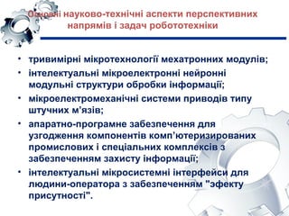 Основні науково-технічні аспекти перспективних
напрямів і задач робототехніки
• тривимірні мікротехнології мехатронних модулів;
• інтелектуальні мікроелектронні нейронні
модульні структури обробки інформації;
• мікроелектромеханічні системи приводів типу
штучних м’язів;
• апаратно-програмне забезпечення для
узгодження компонентів комп’ютеризированих
промислових і спеціальних комплексів з
забезпеченням захисту інформації;
• інтелектуальні мікросистемні інтерфейси для
людини-оператора з забезпеченням "эфекту
присутності".
 