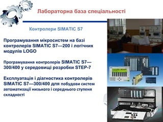 Контролери SIMATIC S7
Програмування мікросистем на базі
контролерів SIMATIC S7—200 і логічних
модулів LOGO
Програмування контролерів SIMATIC S7—
300/400 у середовищі розробки STEP-7
Експлуатація і діагностика контролерів
SIMATIC S7—300/400 для побудови систем
автоматизації низького і середнього ступеня
складності
Лабораторна база спеціальності
 