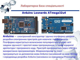 Arduino — електронний конструктор і зручна платформа швидкої
розробки електронних пристроїв для новачків і професіоналів.
Платформа користується величезною популярністю в усьому світі
завдяки зручності і простоті мови програмування, а також відкритої
архітектури і програмного коду. Пристрій програмується через USB без
використання программаторів. Мікроконтролер на платі
програмується за допомогою мови Arduino (заснований на мові Wiring)
і середовища розробки Arduino (заснована на середовищі Processing).
Arduino Leonardo ATmega32u4Arduino Leonardo ATmega32u4
Лабораторна база спеціальності
 