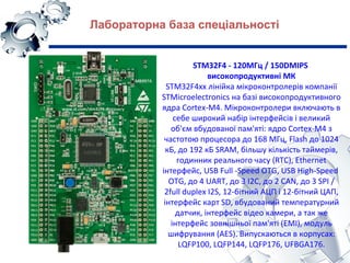 STM32F4 - 120МГц / 150DMIPS
високопродуктивні МК
STM32F4xx лінійка мікроконтролерів компанії
STMicroelectronics на базі високопродуктивного
ядра Cortex-M4. Мікроконтролери включають в
себе широкий набір інтерфейсів і великий
об'єм вбудованої пам'яті: ядро Cortex-M4 з​​
частотою процесора до 168 МГц, Flash до 1024
кБ, до 192 кБ SRAM, більшу кількість таймерів,
годинник реального часу (RTC), Ethernet
інтерфейс, USB Full -Speed OTG, USB High-Speed​​ ​​
OTG, до 4 UART, до 3 I2C, до 2 CAN, до 3 SPI /
2full duplex I2S, 12-бітний АЦП і 12-бітний ЦАП,
інтерфейс карт SD, вбудований температурний
датчик, інтерфейс відео камери, а так же
інтерфейс зовнішньої пам'яті (EMI), модуль
шифрування (AES). Випускаються в корпусах:
LQFP100, LQFP144, LQFP176, UFBGA176.
Лабораторна база спеціальності
 