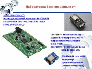 STM32F401C-DISCO
Налагоджувальний комплекс DISCOVERY
Discovery kit for STM32F401 line - with
STM32F401VC MCU
Лабораторна база спеціальності
ESP8266 — мікроконтролер
Espressif з інтерфейсом Wi-Fi.
Відрізняється можливістю
виконувати
программи з зовнішньої флеш-
пам’ятi з інтерфейсом SPI.
ESP8266 d1 mini WiFi
контролер
Ардуіно/NodeMCU
(Wemos compatible)
 