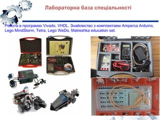 Лабораторна база спеціальності
Робота в програмах Vivado, VHDL. Знайомство з комплектами Amperca Arduino,
Lego MindStorm, Tetra, Lego WeDo, Matreshka education set.
 