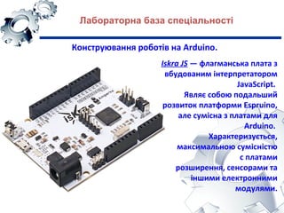 Лабораторна база спеціальності
Конструювання роботів на Arduino.
Iskra JS — флагманська плата з
вбудованим інтерпретатором
JavaScript.
Являє собою подальший
розвиток платформи Espruino,
але сумісна з платами для
Arduino.
Характеризується,
максимальною сумісністю
с платами
розширення, сенсорами та
іншими електронними
модулями.
 