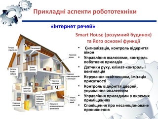 Smart House (розумний будинок)
та його основні функції
• Сигналізація, контроль відкриття
вікон
• Управління жалюзями, контроль
побутових приладів
• Датчики руху, клімат-контроль і
вентиляція
• Керування освітленням, імітація
присутності
• Контроль відкриття дверей,
управління опаленням
• Управління приладами в окремих
приміщеннях
• Сповіщення про несанкціоноване
проникнення
Прикладні аспекти робототехніки
«Інтернет речей»
 