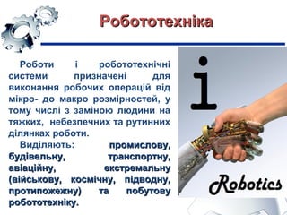 РобототехнікаРобототехніка
Роботи і робототехнічні
системи призначені для
виконання робочих операцій від
мікро- до макро розмірностей, у
тому числі з заміною людини на
тяжких, небезпечних та рутинних
ділянках роботи.
Виділяють: промислову,промислову,
будівельну, транспортну,будівельну, транспортну,
авіаційну, екстремальнуавіаційну, екстремальну
(військову, космічну, підводну,(військову, космічну, підводну,
протипожежну) та побутовупротипожежну) та побутову
робототехніку.робототехніку.
 