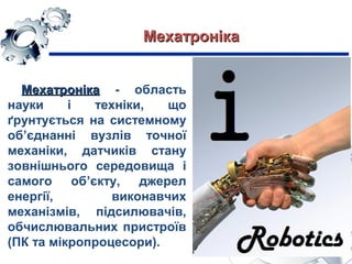 МехатронікаМехатроніка - область
науки і техніки, що
ґрунтується на системному
об’єднанні вузлів точної
механіки, датчиків стану
зовнішнього середовища і
самого об’єкту, джерел
енергії, виконавчих
механізмів, підсилювачів,
обчислювальних пристроїв
(ПК та мікропроцесори).
МехатронікаМехатроніка
 
