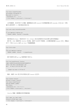 第5章 分布式 Git                                                                                 Scott Chacon Pro Git




$ git merge origin/featureBee
Auto-merging lib/simplegit.rb
Merge made by recursive.
lib/simplegit.rb |        4 ++++
1 files changed, 4 insertions(+), 0 deletions(-)



     合并很顺利，但另外有个小问题：她要推送自己的                                   featureB   分支到服务器上的   featureBee   分支上去。当然，
她可以使用冒号（:）格式指定目标分支：


$ git push origin featureB:featureBee
...
To jessica@githost:simplegit.git
     fba9af8..cd685d1 featureB -> featureBee



     我们称此为refspec。更多有关于 Git refspec 的讨论和使用方式会在第九章作详细阐述。
     接下来，John 发邮件给 Jessica 告诉她，他看了之后作了些修改，已经推回服务器                                         featureA   分支，请她过
目下。于是 Jessica 运行                   git fetch   下载最新数据：


$ git fetch origin
...
From jessica@githost:simplegit
     3300904..aad881d featureA      -> origin/featureA



     接下来便可以用           git log     查看更新了些什么：


$ git log origin/featureA ^featureA
commit aad881d154acdaeb2b6b18ea0e827ed8a6d671e6
Author: John Smith <jsmith@example.com>
Date:    Fri May 29 19:57:33 2009 -0700


      changed log output to 30 from 25



     最后，她将 John 的工作合并到自己的                         featureA   分支中：


$ git checkout featureA
Switched to branch "featureA"
$ git merge origin/featureA
Updating 3300904..aad881d
Fast forward
lib/simplegit.rb |     10 +++++++++-
1 files changed, 9 insertions(+), 1 deletions(-)



     Jessica 稍做一番修整后同步到服务器：


$ git commit -am 'small tweak'
[featureA ed774b3] small tweak
1 files changed, 1 insertions(+), 1 deletions(-)


98
 